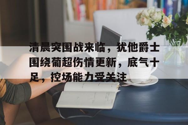 清晨突围战来临，犹他爵士围绕葡超伤情更新，底气十足，控场能力受关注的简单介绍-九游平台