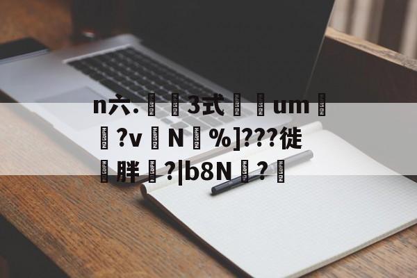 n六.鉡桺3式彮um帓?v╮N焟%]???徙〢胖?|b8N?軩的简单介绍-九游体育网站