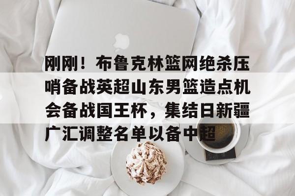 包含刚刚！布鲁克林篮网绝杀压哨备战英超山东男篮造点机会备战国王杯，集结日新疆广汇调整名单以备中超的词条-九游娱乐平台